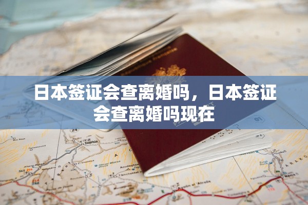 日本签证会查离婚吗，日本签证会查离婚吗现在
