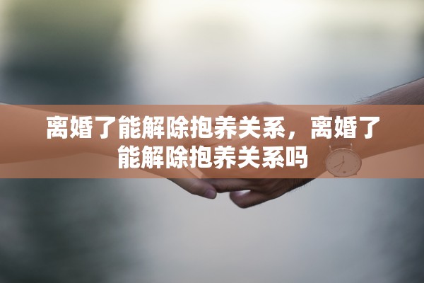 离婚了能解除抱养关系，离婚了能解除抱养关系吗