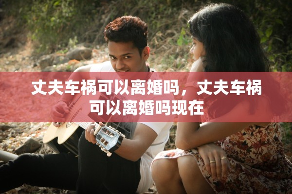 丈夫车祸可以离婚吗，丈夫车祸可以离婚吗现在