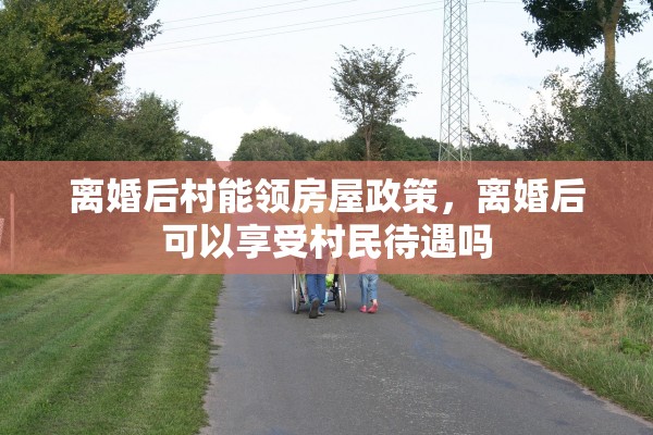 离婚后村能领房屋政策，离婚后可以享受村民待遇吗