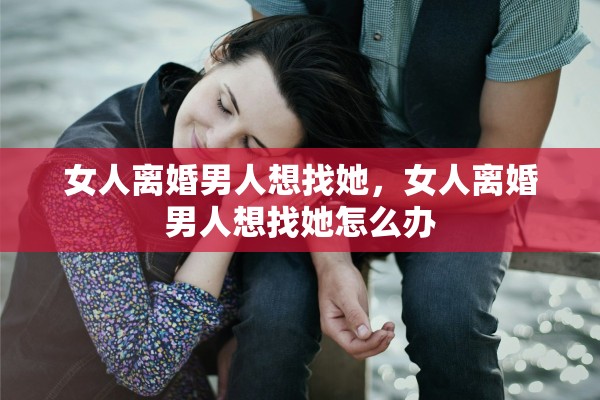 女人离婚男人想找她，女人离婚男人想找她怎么办