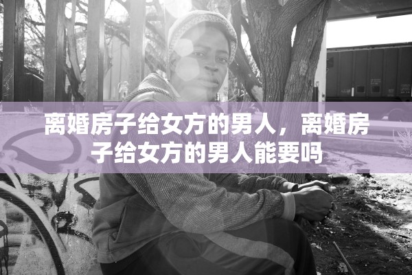 离婚房子给女方的男人，离婚房子给女方的男人能要吗