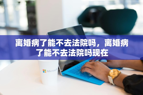 离婚病了能不去法院吗，离婚病了能不去法院吗现在