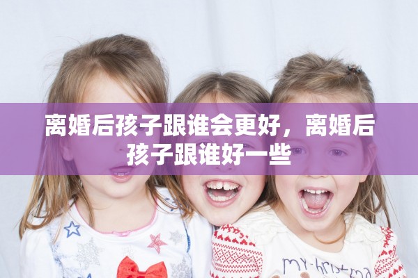 离婚后孩子跟谁会更好，离婚后孩子跟谁好一些