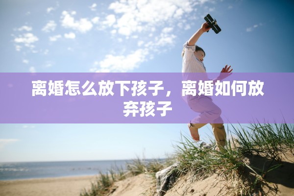 离婚怎么放下孩子，离婚如何放弃孩子