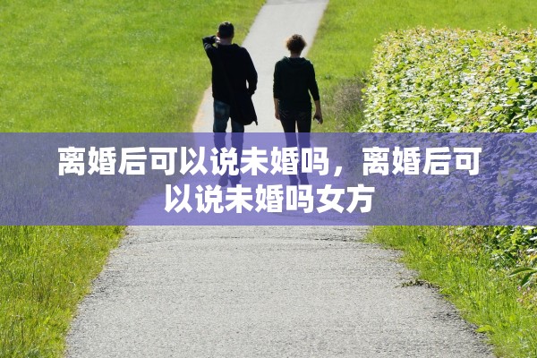 离婚后可以说未婚吗，离婚后可以说未婚吗女方