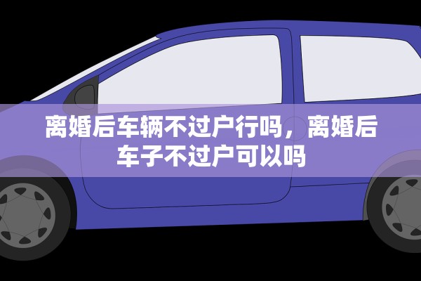 离婚后车辆不过户行吗，离婚后车子不过户可以吗
