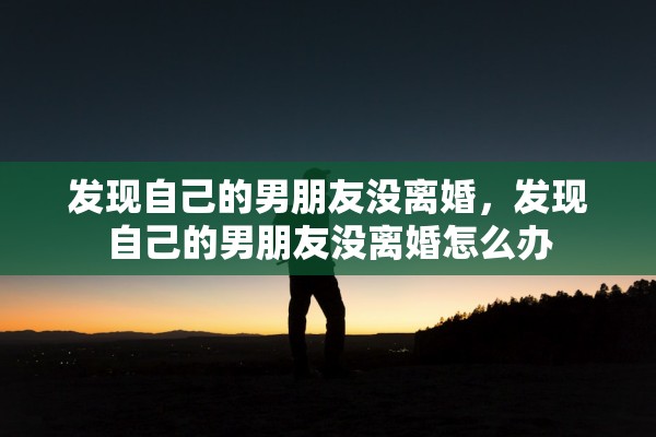 发现自己的男朋友没离婚，发现自己的男朋友没离婚怎么办