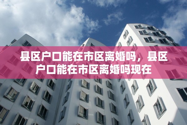 县区户口能在市区离婚吗，县区户口能在市区离婚吗现在