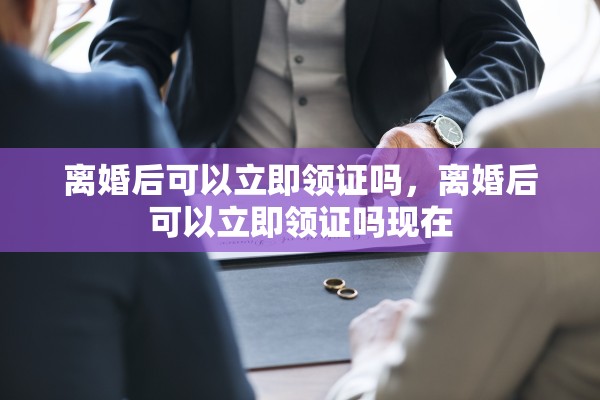 离婚后可以立即领证吗，离婚后可以立即领证吗现在