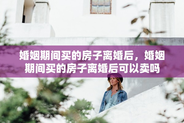婚姻期间买的房子离婚后，婚姻期间买的房子离婚后可以卖吗
