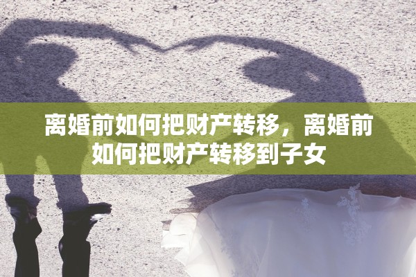 离婚前如何把财产转移,离婚前如何把财产转移到子女 离婚前如何把财产转移,离婚前如何把财产转移到子女