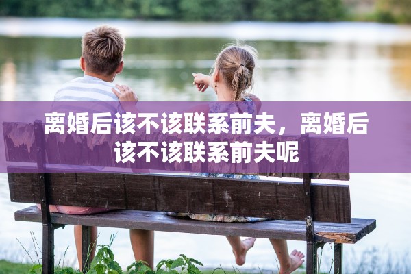 离婚后该不该联系前夫,离婚后该不该联系前夫呢 离婚后该不该联系前夫,离婚后该不该联系前夫呢