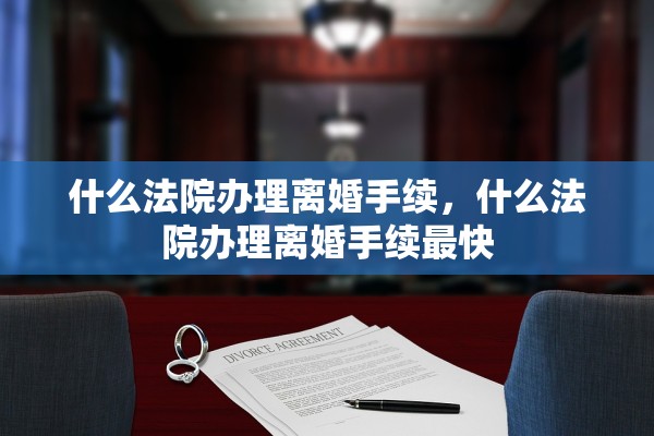 什么法院办理离婚手续,什么法院办理离婚手续最快 什么法院办理离婚手续,什么法院办理离婚手续最快