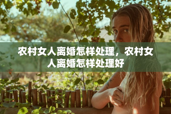 农村女人离婚怎样处理,农村女人离婚怎样处理好 农村女人离婚怎样处理,农村女人离婚怎样处理好