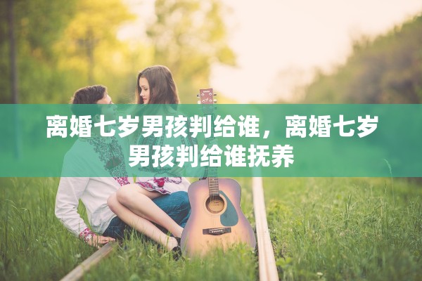 离婚七岁男孩判给谁，离婚七岁男孩判给谁抚养