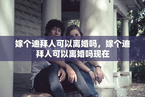 嫁个迪拜人可以离婚吗，嫁个迪拜人可以离婚吗现在