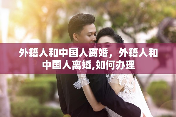 外籍人和中国人离婚,外籍人和中国人离婚,如何办理 外籍人和中国人离婚,外籍人和中国人离婚,如何办理