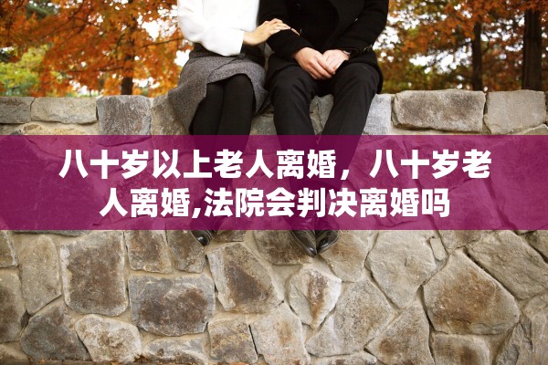 八十岁以上老人离婚,八十岁老人离婚,法院会判决离婚吗 八十岁以上老人离婚,八十岁老人离婚,法院会判决离婚吗