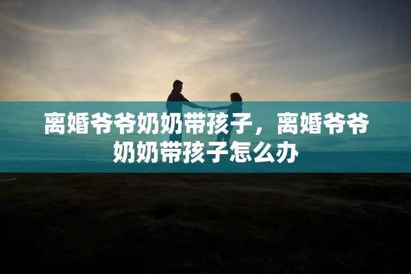 离婚爷爷奶奶带孩子,离婚爷爷奶奶带孩子怎么办 离婚爷爷奶奶带孩子,离婚爷爷奶奶带孩子怎么办