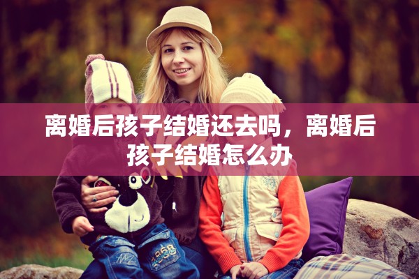 离婚后孩子结婚还去吗,离婚后孩子结婚怎么办 离婚后孩子结婚还去吗,离婚后孩子结婚怎么办