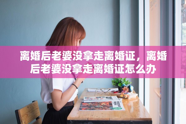 离婚后老婆没拿走离婚证,离婚后老婆没拿走离婚证怎么办 离婚后老婆没拿走离婚证,离婚后老婆没拿走离婚证怎么办