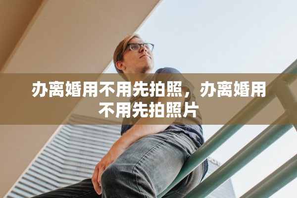 办离婚用不用先拍照,办离婚用不用先拍照片 办离婚用不用先拍照,办离婚用不用先拍照片