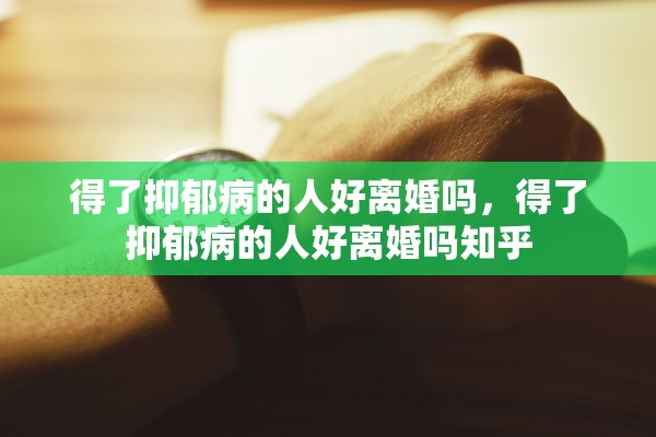 得了抑郁病的人好离婚吗，得了抑郁病的人好离婚吗知乎