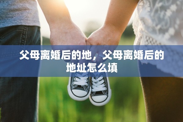 父母离婚后的地,父母离婚后的地址怎么填 父母离婚后的地,父母离婚后的地址怎么填