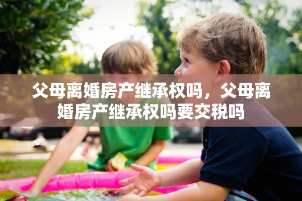 父母离婚房产继承权吗,父母离婚房产继承权吗要交税吗 父母离婚房产继承权吗,父母离婚房产继承权吗要交税吗