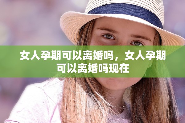 女人孕期可以离婚吗,女人孕期可以离婚吗现在 女人孕期可以离婚吗,女人孕期可以离婚吗现在