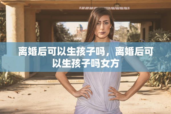 离婚后可以生孩子吗,离婚后可以生孩子吗女方 离婚后可以生孩子吗,离婚后可以生孩子吗女方