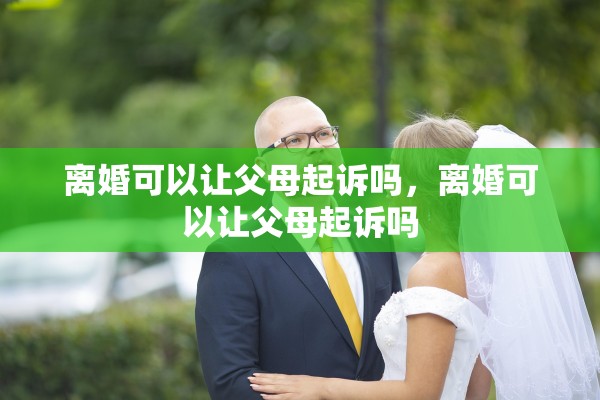 离婚可以让父母起诉吗，离婚可以让父母起诉吗