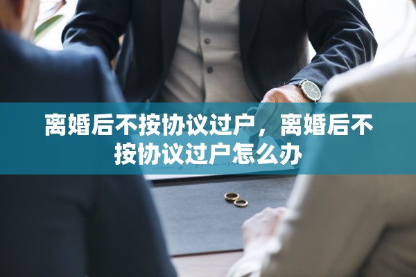 离婚后不按协议过户,离婚后不按协议过户怎么办 离婚后不按协议过户,离婚后不按协议过户怎么办