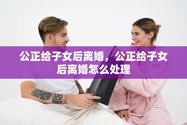 公正给子女后离婚,公正给子女后离婚怎么处理 公正给子女后离婚,公正给子女后离婚怎么处理