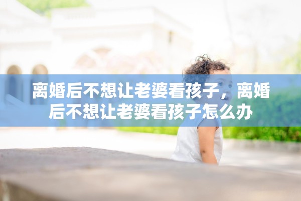 离婚后不想让老婆看孩子,离婚后不想让老婆看孩子怎么办 离婚后不想让老婆看孩子,离婚后不想让老婆看孩子怎么办