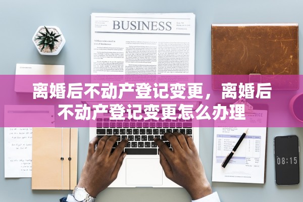 离婚后不动产登记变更,离婚后不动产登记变更怎么办理 离婚后不动产登记变更,离婚后不动产登记变更怎么办理