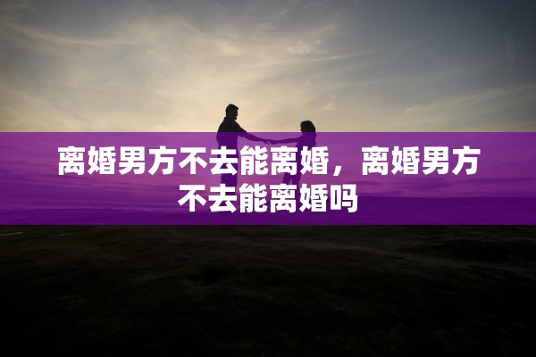 离婚男方不去能离婚,离婚男方不去能离婚吗 离婚男方不去能离婚,离婚男方不去能离婚吗