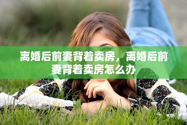离婚后前妻背着卖房，离婚后前妻背着卖房怎么办