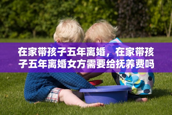 在家带孩子五年离婚,在家带孩子五年离婚女方需要给抚养费吗 在家带孩子五年离婚,在家带孩子五年离婚女方需要给抚养费吗