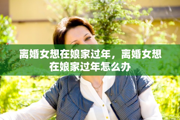 离婚女想在娘家过年,离婚女想在娘家过年怎么办 离婚女想在娘家过年,离婚女想在娘家过年怎么办