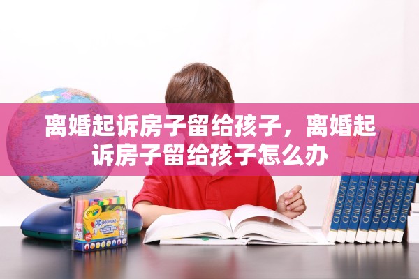 离婚起诉房子留给孩子，离婚起诉房子留给孩子怎么办