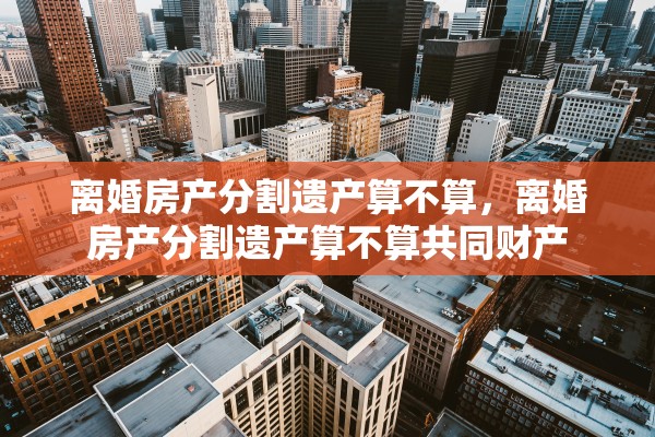 离婚房产分割遗产算不算，离婚房产分割遗产算不算共同财产