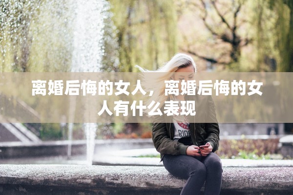 离婚后悔的女人，离婚后悔的女人有什么表现