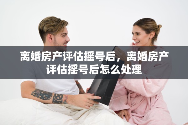 离婚房产评估摇号后，离婚房产评估摇号后怎么处理
