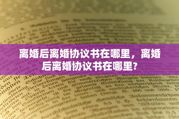 离婚后离婚协议书在哪里,离婚后离婚协议书在哪里? 离婚后离婚协议书在哪里,离婚后离婚协议书在哪里?