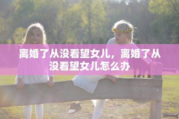 离婚了从没看望女儿,离婚了从没看望女儿怎么办 离婚了从没看望女儿,离婚了从没看望女儿怎么办