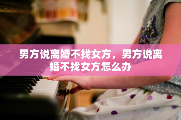 男方说离婚不找女方,男方说离婚不找女方怎么办 男方说离婚不找女方,男方说离婚不找女方怎么办