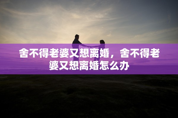 舍不得老婆又想离婚,舍不得老婆又想离婚怎么办 舍不得老婆又想离婚,舍不得老婆又想离婚怎么办