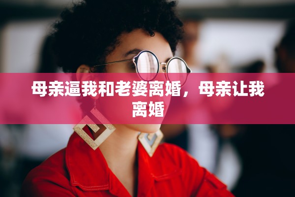 母亲逼我和老婆离婚,母亲让我离婚 母亲逼我和老婆离婚,母亲让我离婚